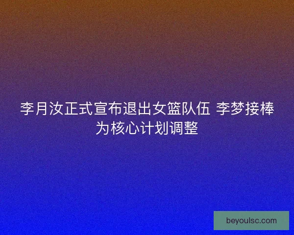 李月汝正式宣布退出女篮队伍 李梦接棒为核心计划调整