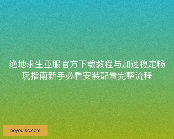 绝地求生亚服官方下载教程与加速稳定畅玩指南新手必看安装配置完整流程