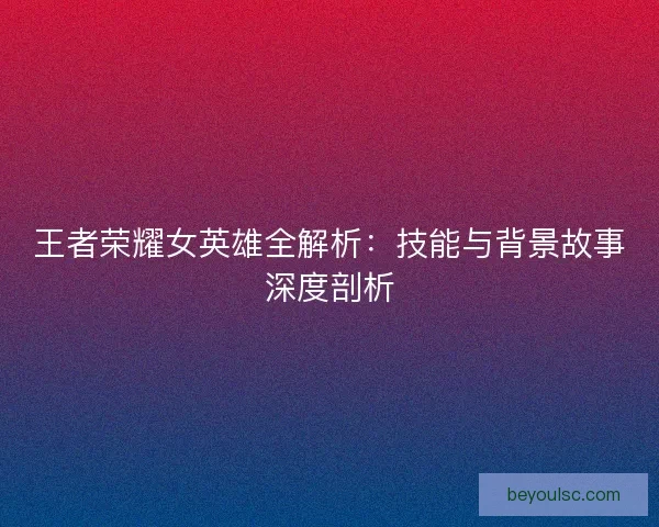 王者荣耀女英雄全解析：技能与背景故事深度剖析