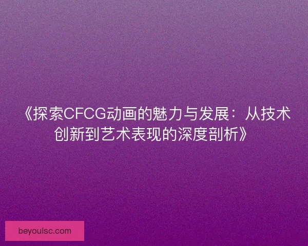 《探索CFCG动画的魅力与发展：从技术创新到艺术表现的深度剖析》
