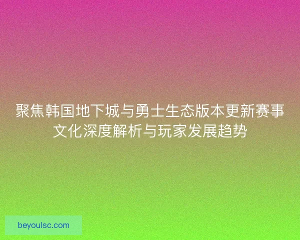 聚焦韩国地下城与勇士生态版本更新赛事文化深度解析与玩家发展趋势