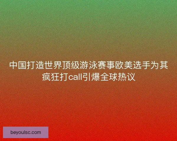 中国打造世界顶级游泳赛事欧美选手为其疯狂打call引爆全球热议