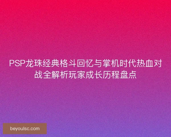 PSP龙珠经典格斗回忆与掌机时代热血对战全解析玩家成长历程盘点