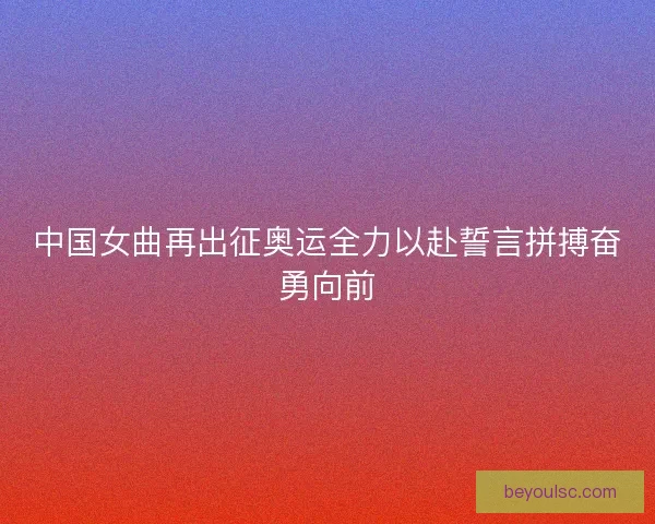 中国女曲再出征奥运全力以赴誓言拼搏奋勇向前
