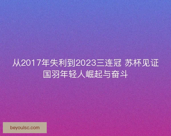 从2017年失利到2023三连冠 苏杯见证国羽年轻人崛起与奋斗