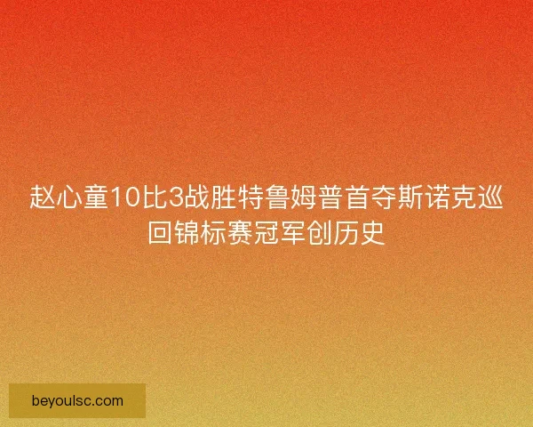 赵心童10比3战胜特鲁姆普首夺斯诺克巡回锦标赛冠军创历史