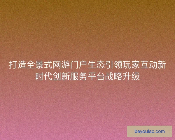 打造全景式网游门户生态引领玩家互动新时代创新服务平台战略升级