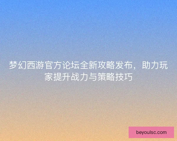 梦幻西游官方论坛全新攻略发布，助力玩家提升战力与策略技巧