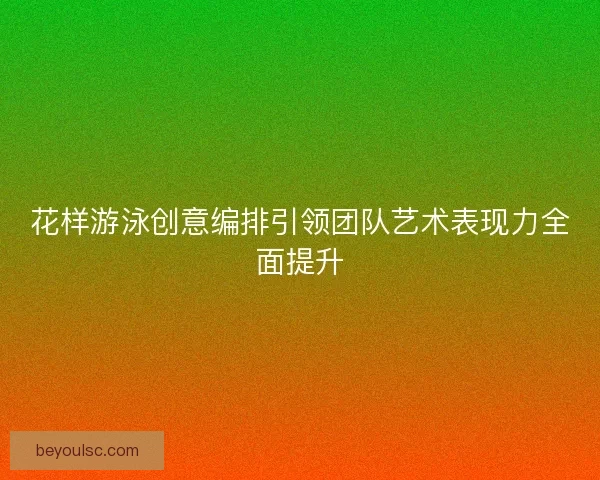 花样游泳创意编排引领团队艺术表现力全面提升