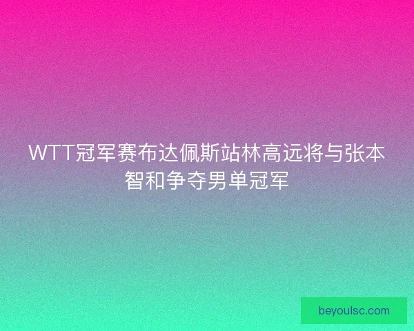WTT冠军赛布达佩斯站林高远将与张本智和争夺男单冠军