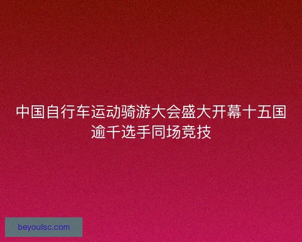 中国自行车运动骑游大会盛大开幕十五国逾千选手同场竞技