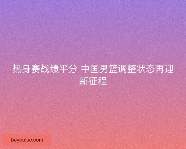 热身赛战绩平分 中国男篮调整状态再迎新征程