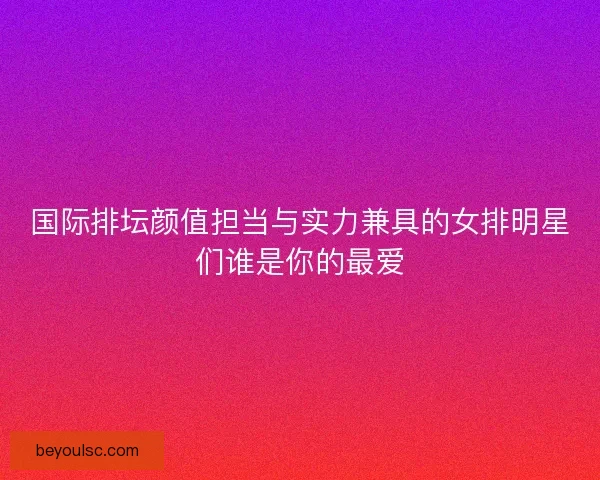 国际排坛颜值担当与实力兼具的女排明星们谁是你的最爱