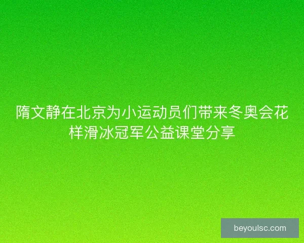 隋文静在北京为小运动员们带来冬奥会花样滑冰冠军公益课堂分享